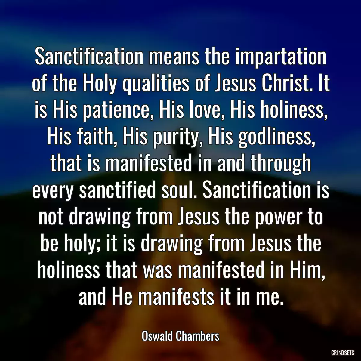 Sanctification means the impartation of the Holy qualities of Jesus Christ. It is His patience, His love, His holiness, His faith, His purity, His godliness, that is manifested in and through every sanctified soul. Sanctification is not drawing from Jesus the power to be holy; it is drawing from Jesus the holiness that was manifested in Him, and He manifests it in me.