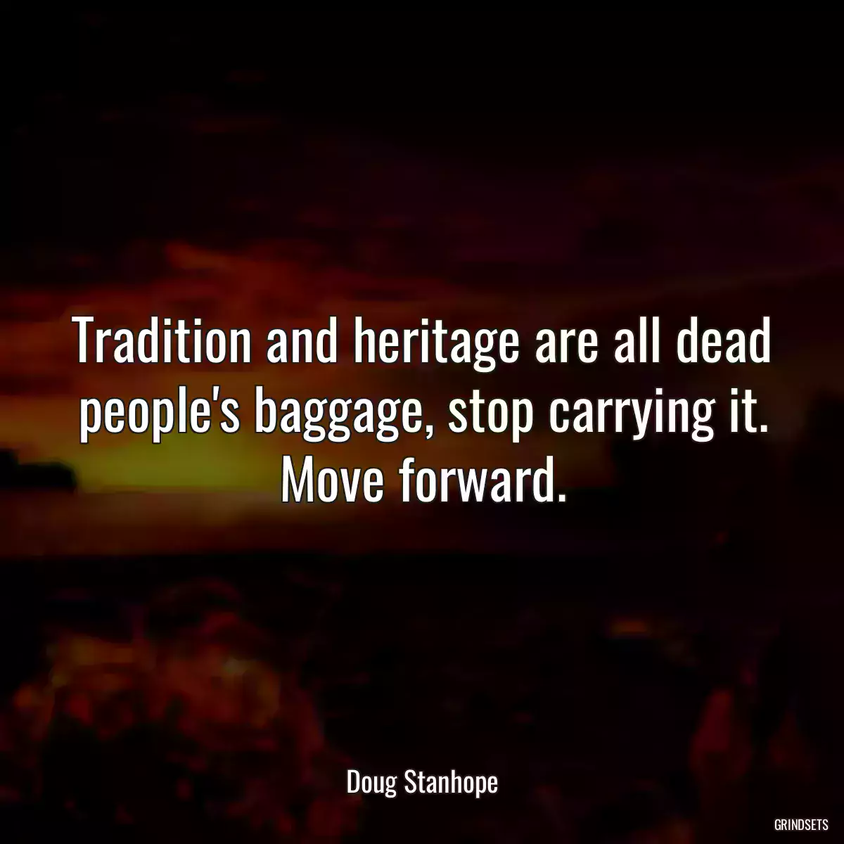 Tradition and heritage are all dead people\'s baggage, stop carrying it. Move forward.