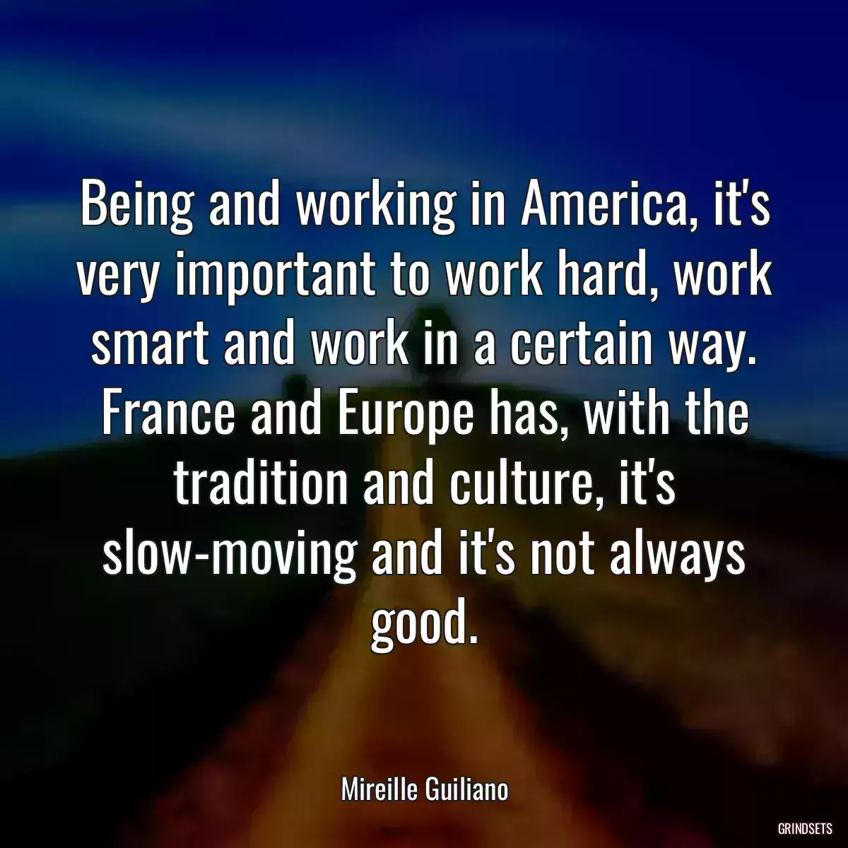 Being and working in America, it\'s very important to work hard, work smart and work in a certain way. France and Europe has, with the tradition and culture, it\'s slow-moving and it\'s not always good.