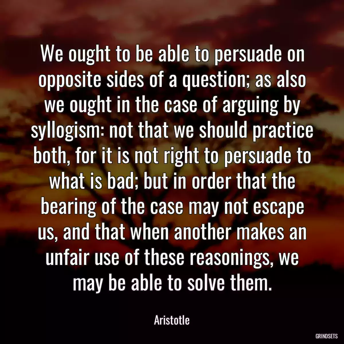 We ought to be able to persuade on opposite sides of a question; as also we ought in the case of arguing by syllogism: not that we should practice both, for it is not right to persuade to what is bad; but in order that the bearing of the case may not escape us, and that when another makes an unfair use of these reasonings, we may be able to solve them.