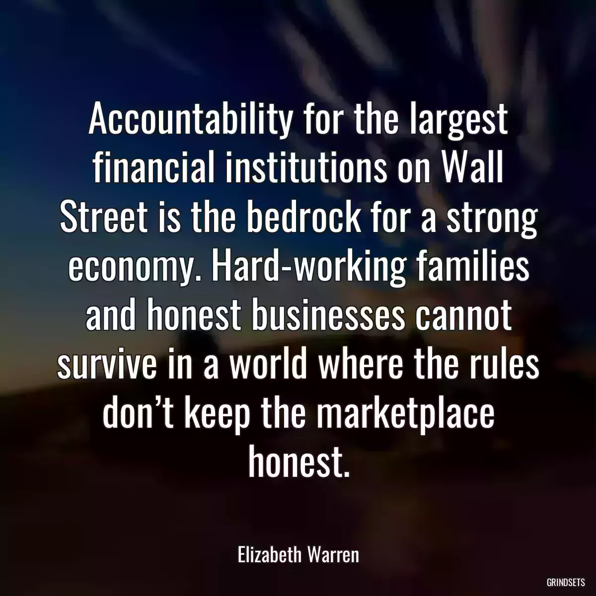 Accountability for the largest financial institutions on Wall Street is the bedrock for a strong economy. Hard-working families and honest businesses cannot survive in a world where the rules don’t keep the marketplace honest.