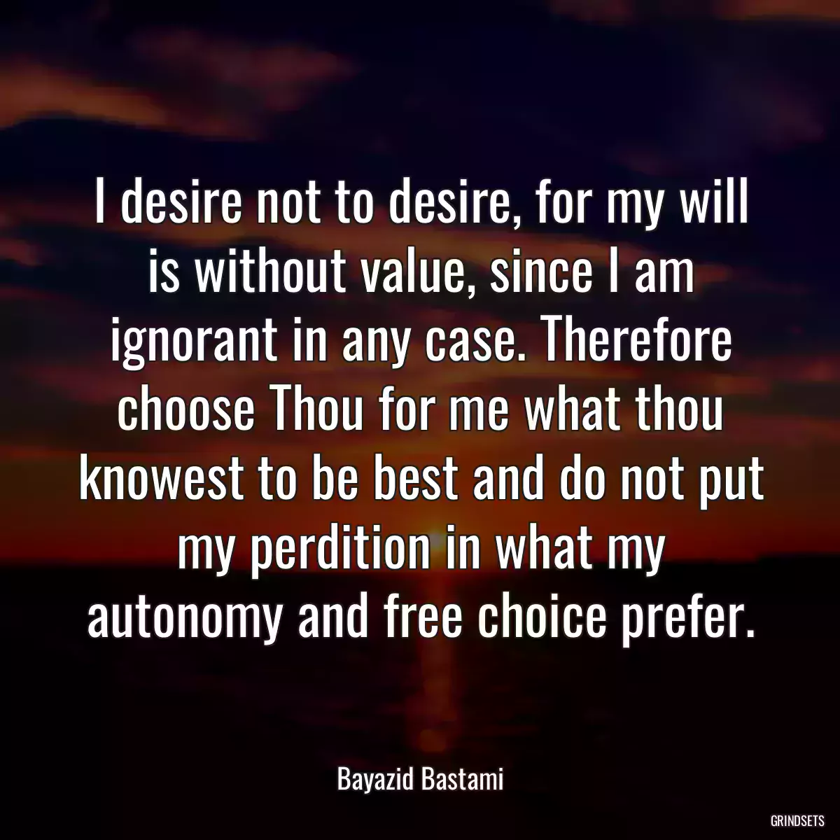 I desire not to desire, for my will is without value, since I am ignorant in any case. Therefore choose Thou for me what thou knowest to be best and do not put my perdition in what my autonomy and free choice prefer.