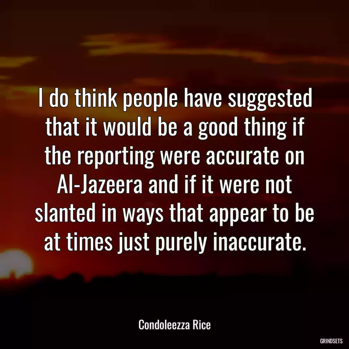 I do think people have suggested that it would be a good thing if the reporting were accurate on Al-Jazeera and if it were not slanted in ways that appear to be at times just purely inaccurate.