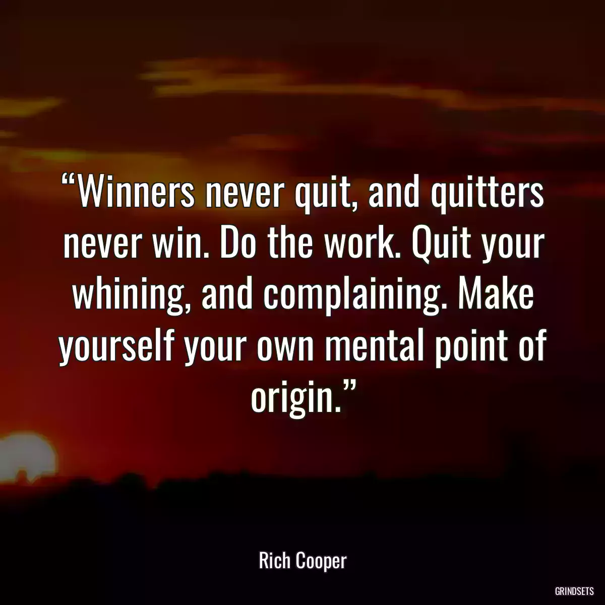 “Winners never quit, and quitters never win. Do the work. Quit your whining, and complaining. Make yourself your own mental point of origin.”