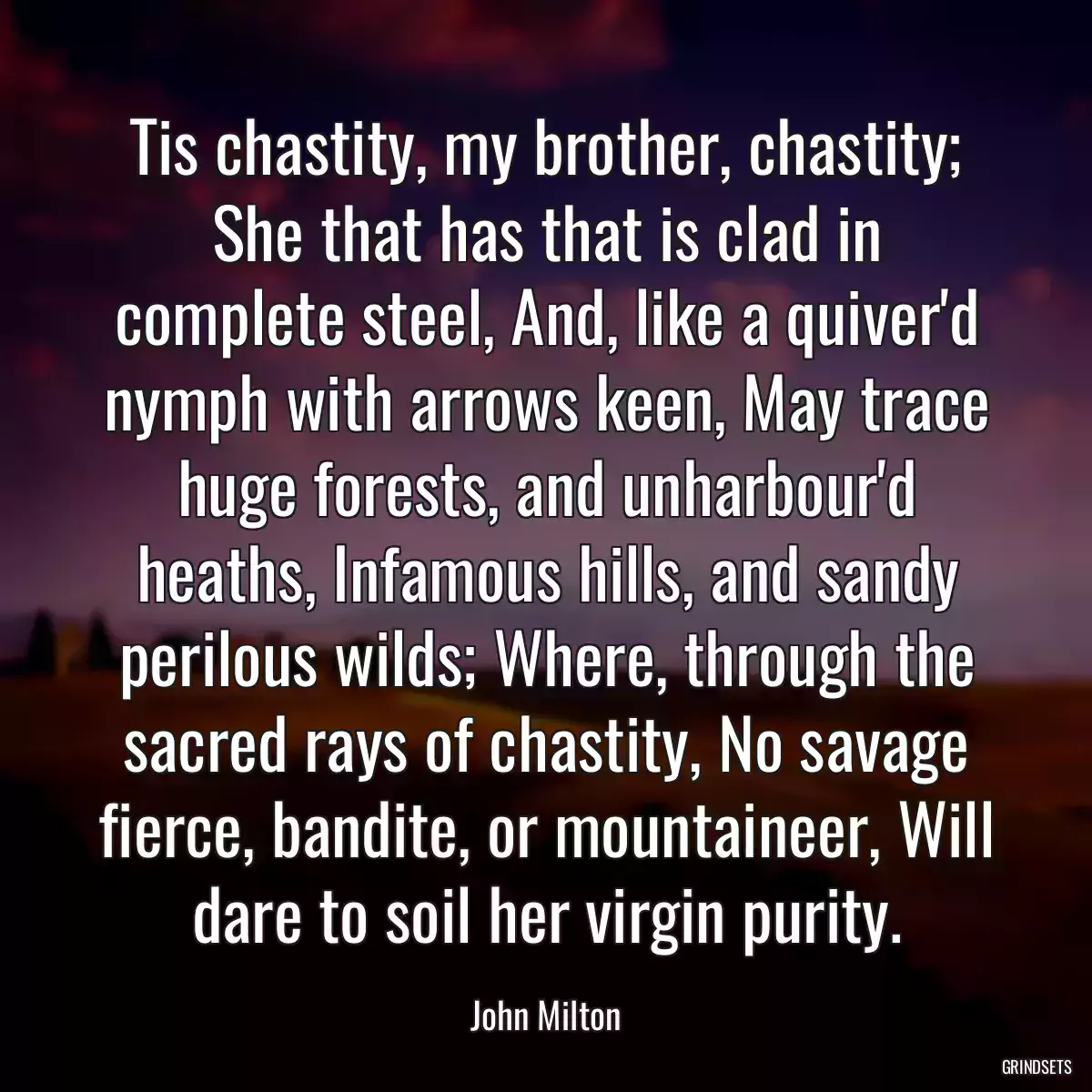 Tis chastity, my brother, chastity; She that has that is clad in complete steel, And, like a quiver\'d nymph with arrows keen, May trace huge forests, and unharbour\'d heaths, Infamous hills, and sandy perilous wilds; Where, through the sacred rays of chastity, No savage fierce, bandite, or mountaineer, Will dare to soil her virgin purity.