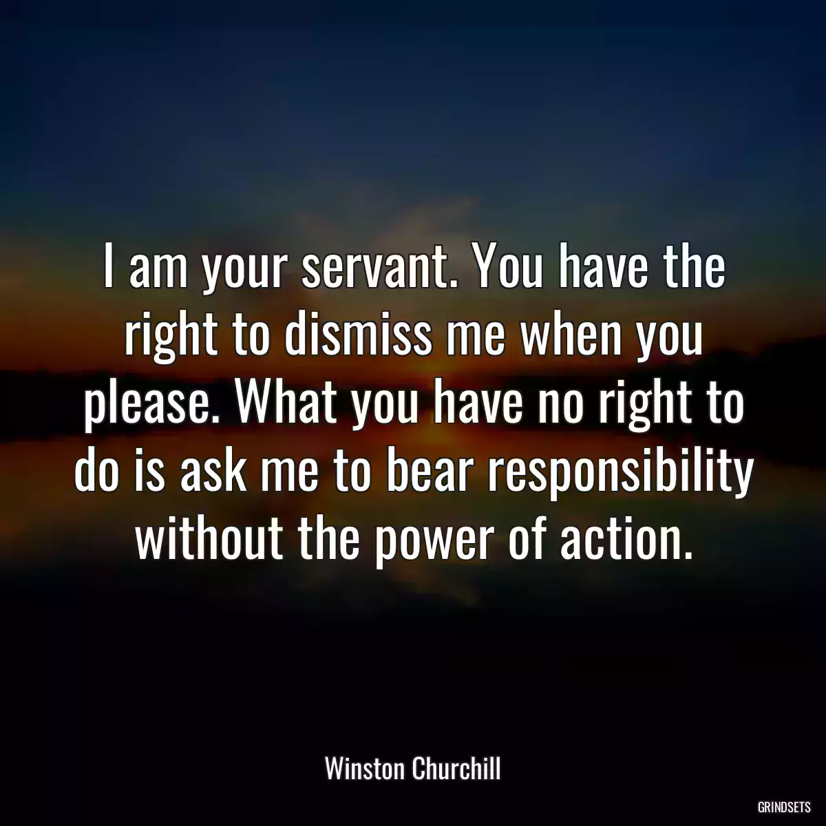 I am your servant. You have the right to dismiss me when you please. What you have no right to do is ask me to bear responsibility without the power of action.