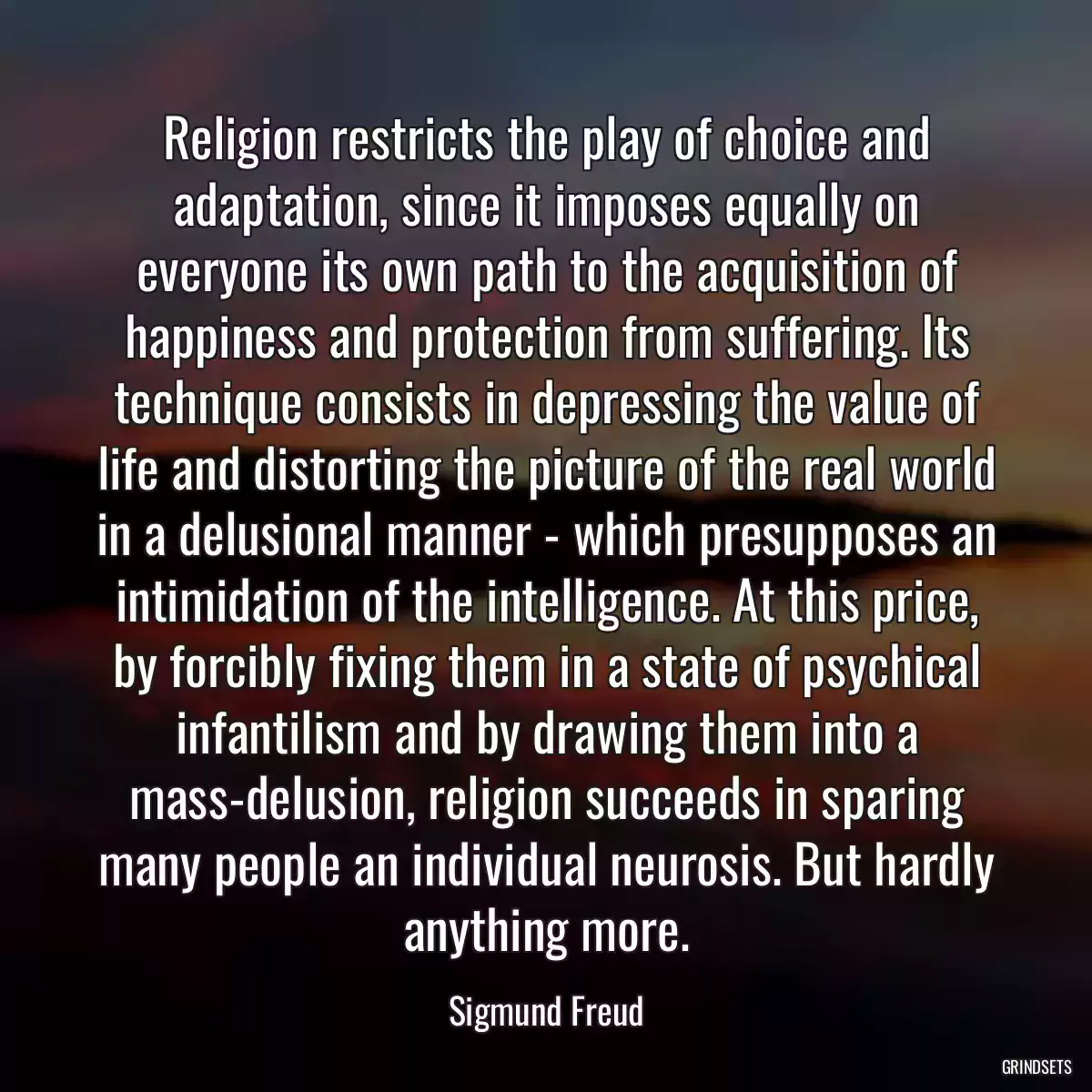 Religion restricts the play of choice and adaptation, since it imposes equally on everyone its own path to the acquisition of happiness and protection from suffering. Its technique consists in depressing the value of life and distorting the picture of the real world in a delusional manner - which presupposes an intimidation of the intelligence. At this price, by forcibly fixing them in a state of psychical infantilism and by drawing them into a mass-delusion, religion succeeds in sparing many people an individual neurosis. But hardly anything more.