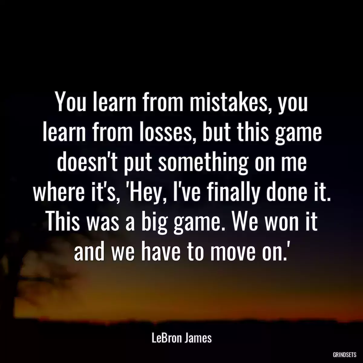 You learn from mistakes, you learn from losses, but this game doesn\'t put something on me where it\'s, \'Hey, I\'ve finally done it. This was a big game. We won it and we have to move on.\'