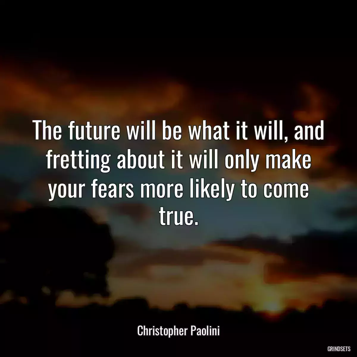 The future will be what it will, and fretting about it will only make your fears more likely to come true.