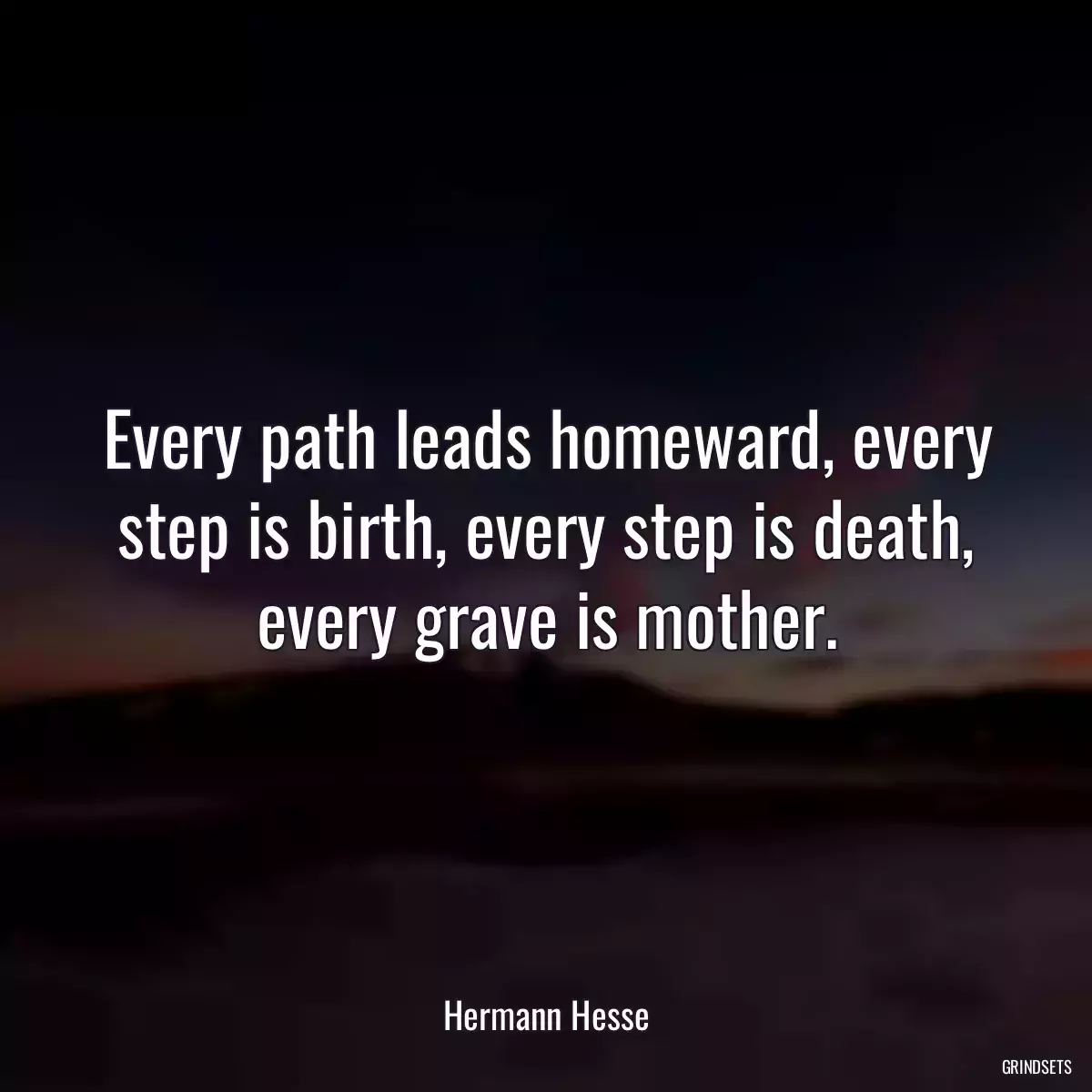 Every path leads homeward, every step is birth, every step is death, every grave is mother.