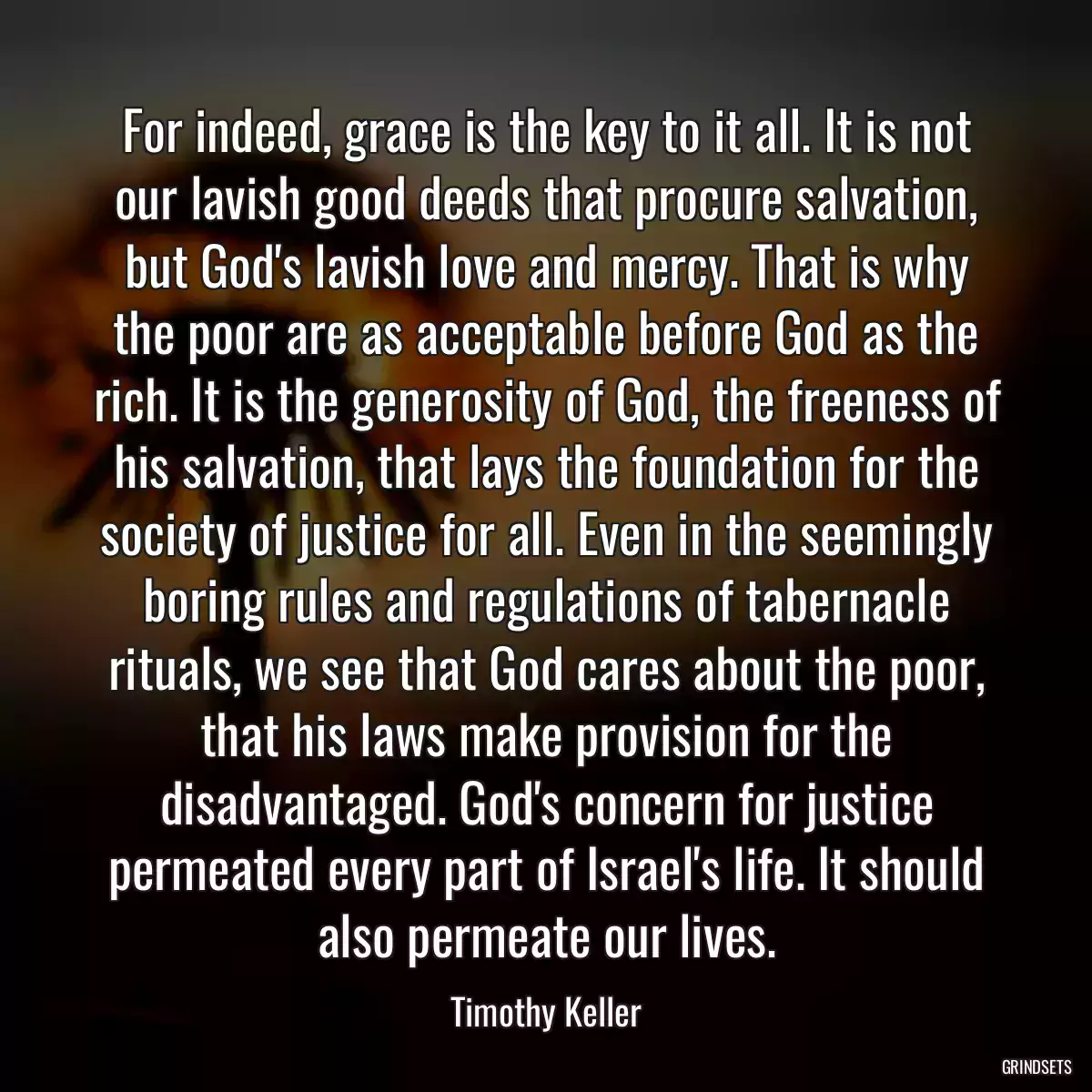 For indeed, grace is the key to it all. It is not our lavish good deeds that procure salvation, but God\'s lavish love and mercy. That is why the poor are as acceptable before God as the rich. It is the generosity of God, the freeness of his salvation, that lays the foundation for the society of justice for all. Even in the seemingly boring rules and regulations of tabernacle rituals, we see that God cares about the poor, that his laws make provision for the disadvantaged. God\'s concern for justice permeated every part of Israel\'s life. It should also permeate our lives.