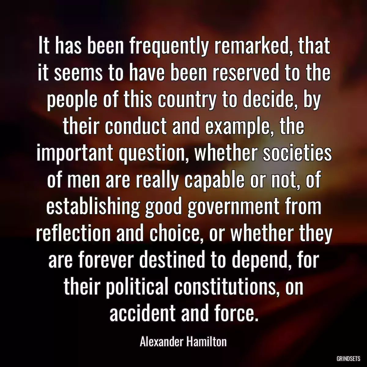 It has been frequently remarked, that it seems to have been reserved to the people of this country to decide, by their conduct and example, the important question, whether societies of men are really capable or not, of establishing good government from reflection and choice, or whether they are forever destined to depend, for their political constitutions, on accident and force.