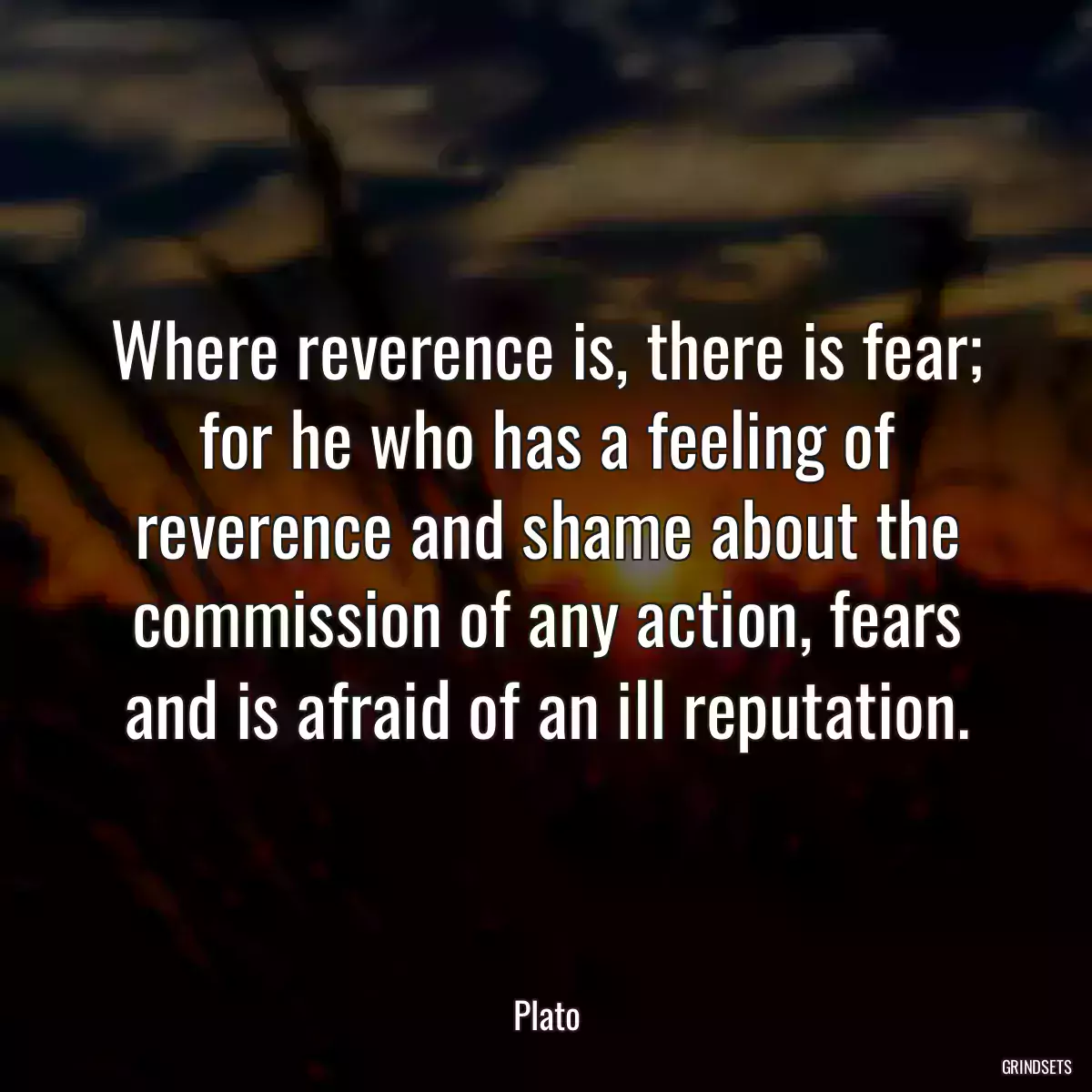 Where reverence is, there is fear; for he who has a feeling of reverence and shame about the commission of any action, fears and is afraid of an ill reputation.