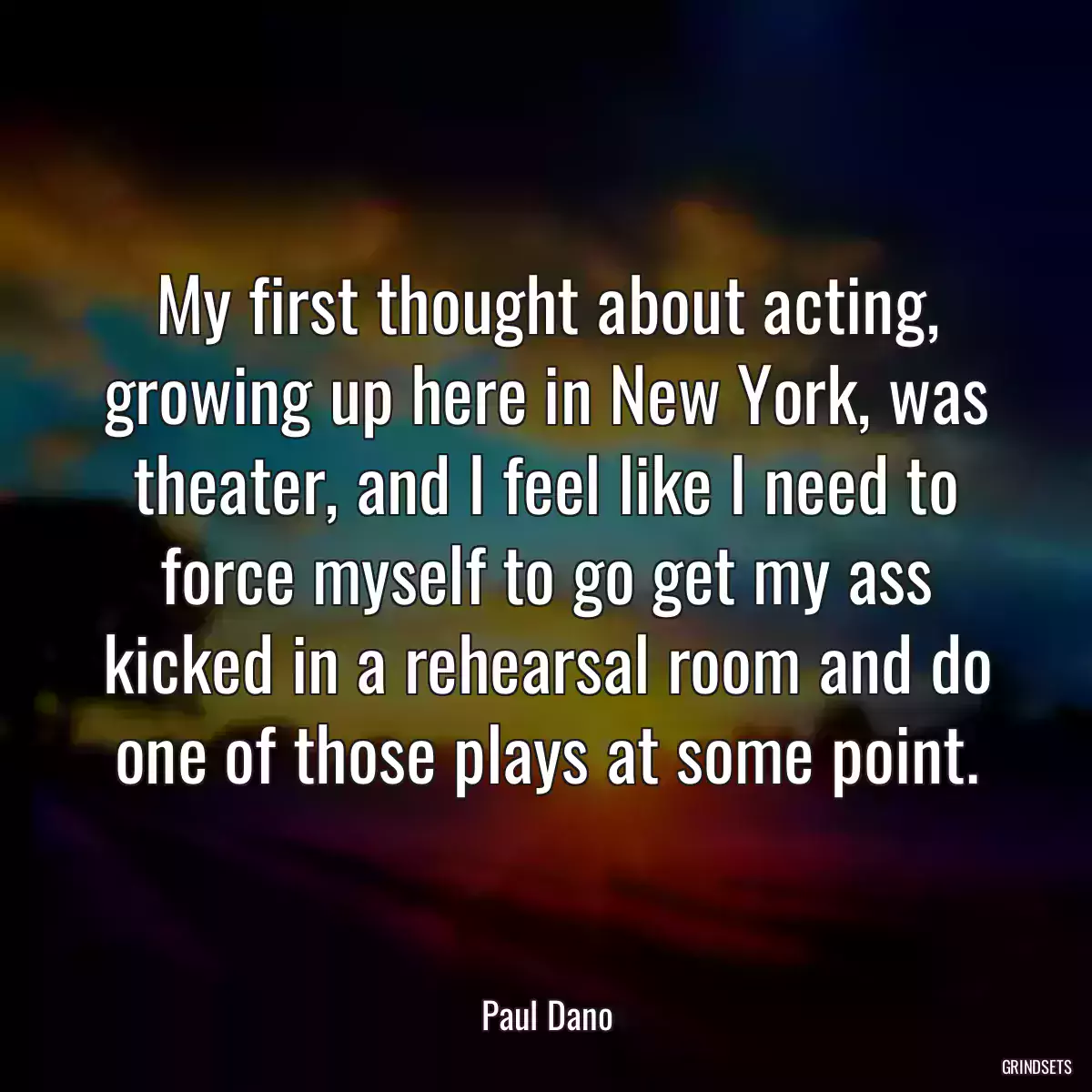 My first thought about acting, growing up here in New York, was theater, and I feel like I need to force myself to go get my ass kicked in a rehearsal room and do one of those plays at some point.