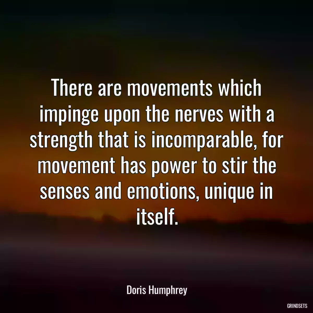 There are movements which impinge upon the nerves with a strength that is incomparable, for movement has power to stir the senses and emotions, unique in itself.