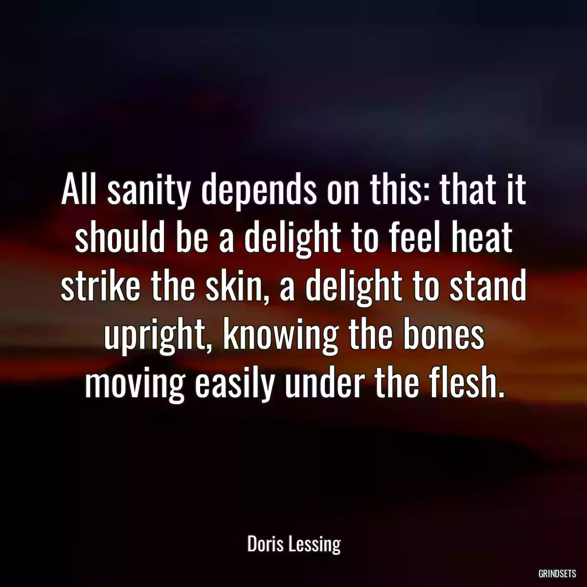 All sanity depends on this: that it should be a delight to feel heat strike the skin, a delight to stand upright, knowing the bones moving easily under the flesh.