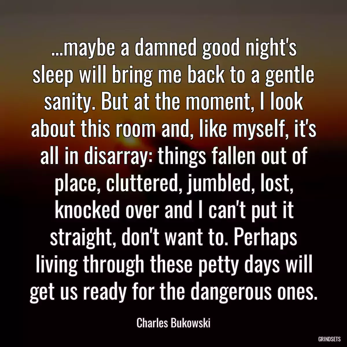 ...maybe a damned good night\'s sleep will bring me back to a gentle sanity. But at the moment, I look about this room and, like myself, it\'s all in disarray: things fallen out of place, cluttered, jumbled, lost, knocked over and I can\'t put it straight, don\'t want to. Perhaps living through these petty days will get us ready for the dangerous ones.