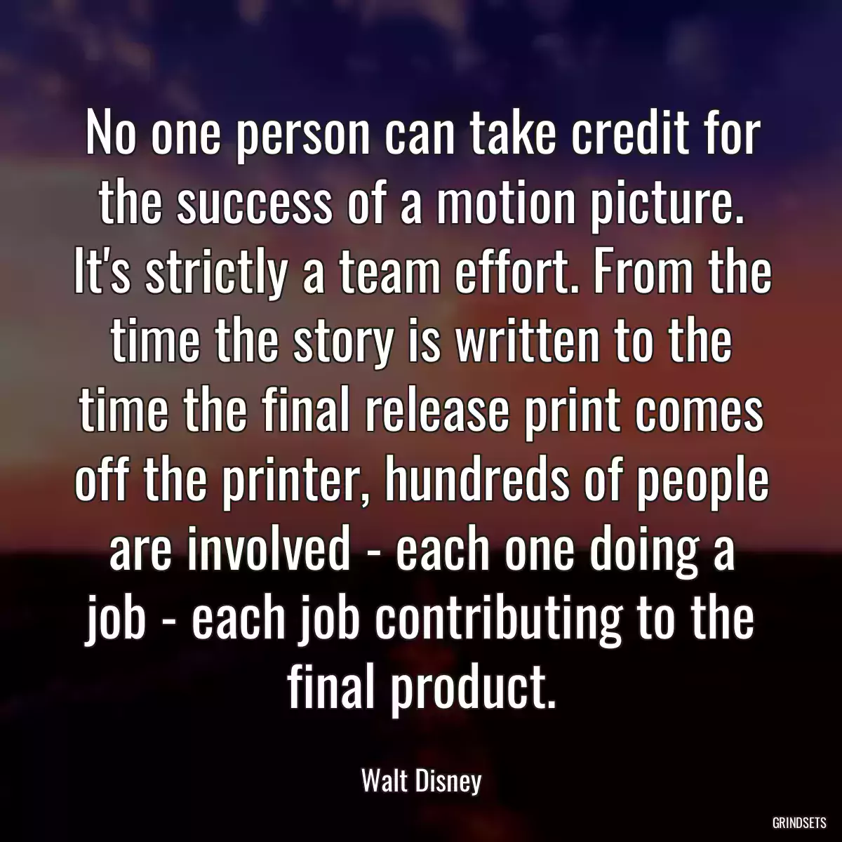 No one person can take credit for the success of a motion picture. It\'s strictly a team effort. From the time the story is written to the time the final release print comes off the printer, hundreds of people are involved - each one doing a job - each job contributing to the final product.