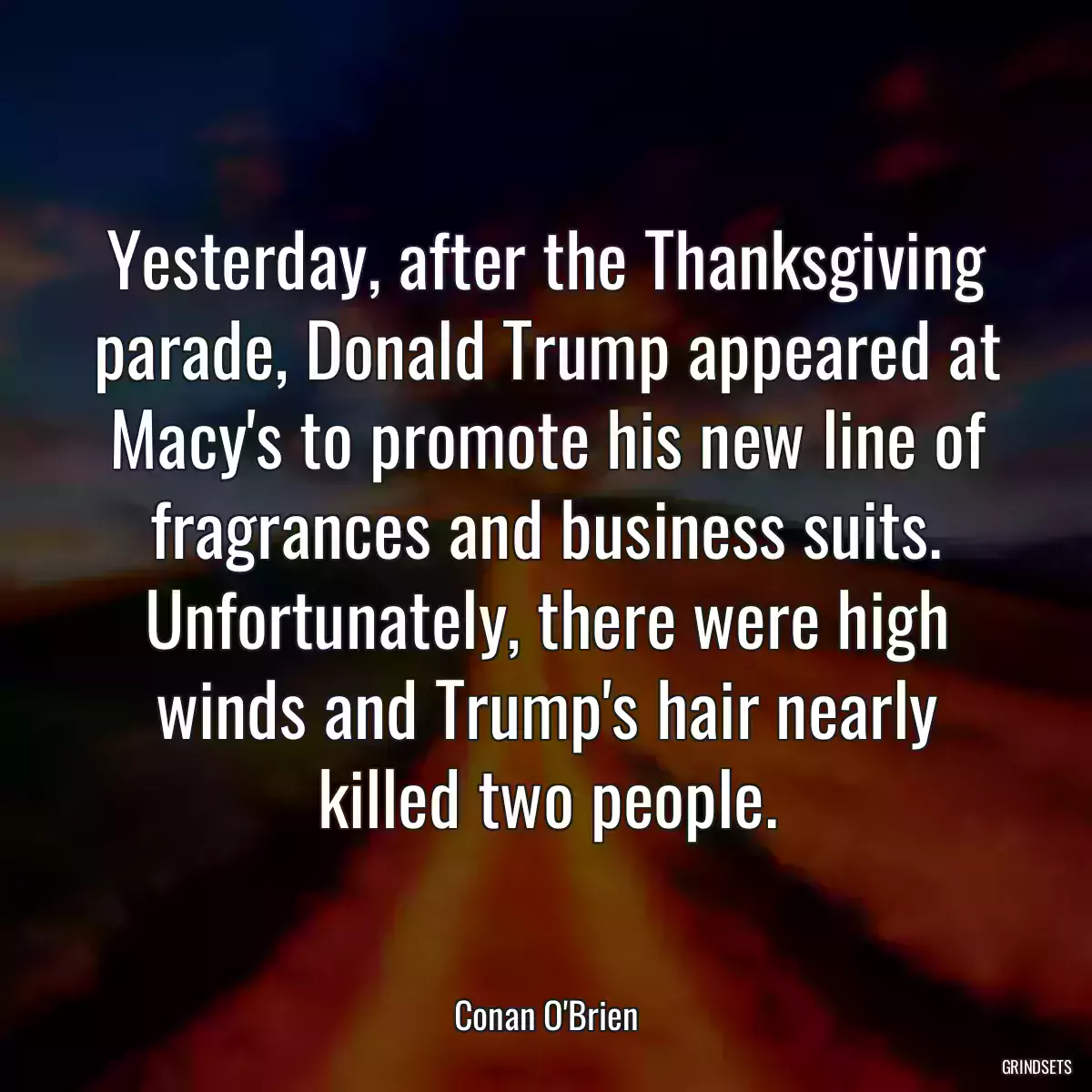 Yesterday, after the Thanksgiving parade, Donald Trump appeared at Macy\'s to promote his new line of fragrances and business suits. Unfortunately, there were high winds and Trump\'s hair nearly killed two people.