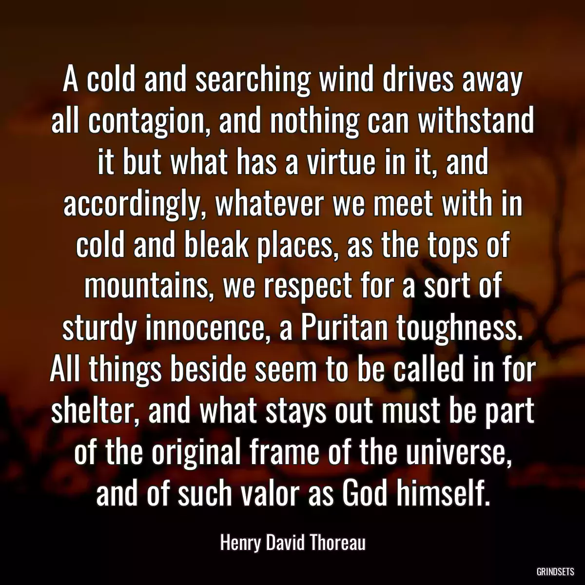 A cold and searching wind drives away all contagion, and nothing can withstand it but what has a virtue in it, and accordingly, whatever we meet with in cold and bleak places, as the tops of mountains, we respect for a sort of sturdy innocence, a Puritan toughness. All things beside seem to be called in for shelter, and what stays out must be part of the original frame of the universe, and of such valor as God himself.