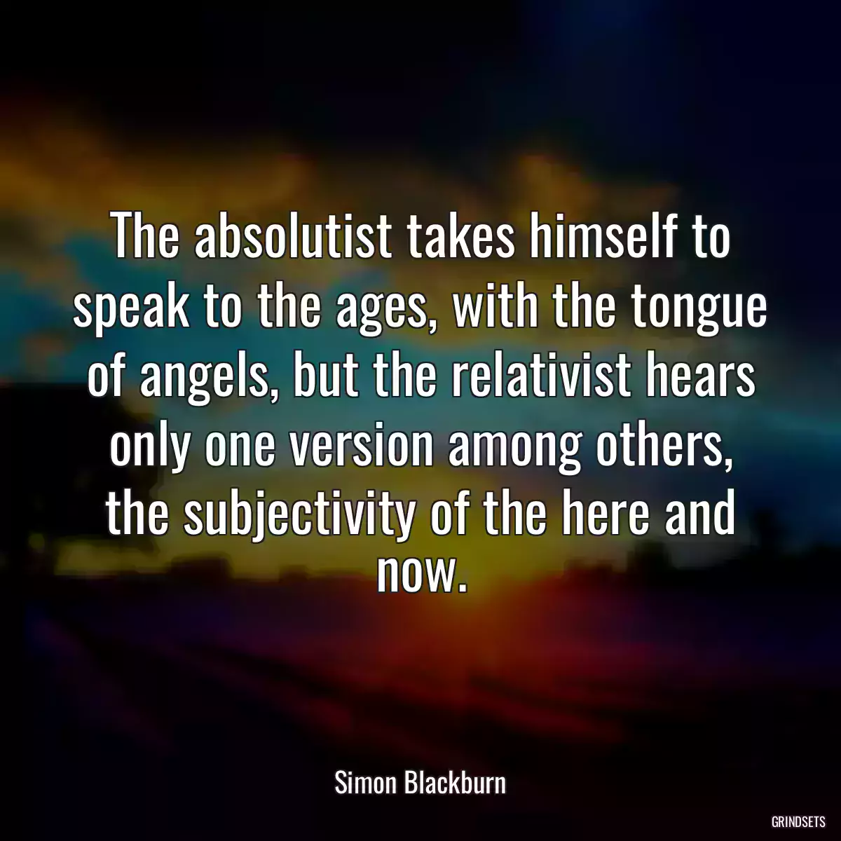 The absolutist takes himself to speak to the ages, with the tongue of angels, but the relativist hears only one version among others, the subjectivity of the here and now.