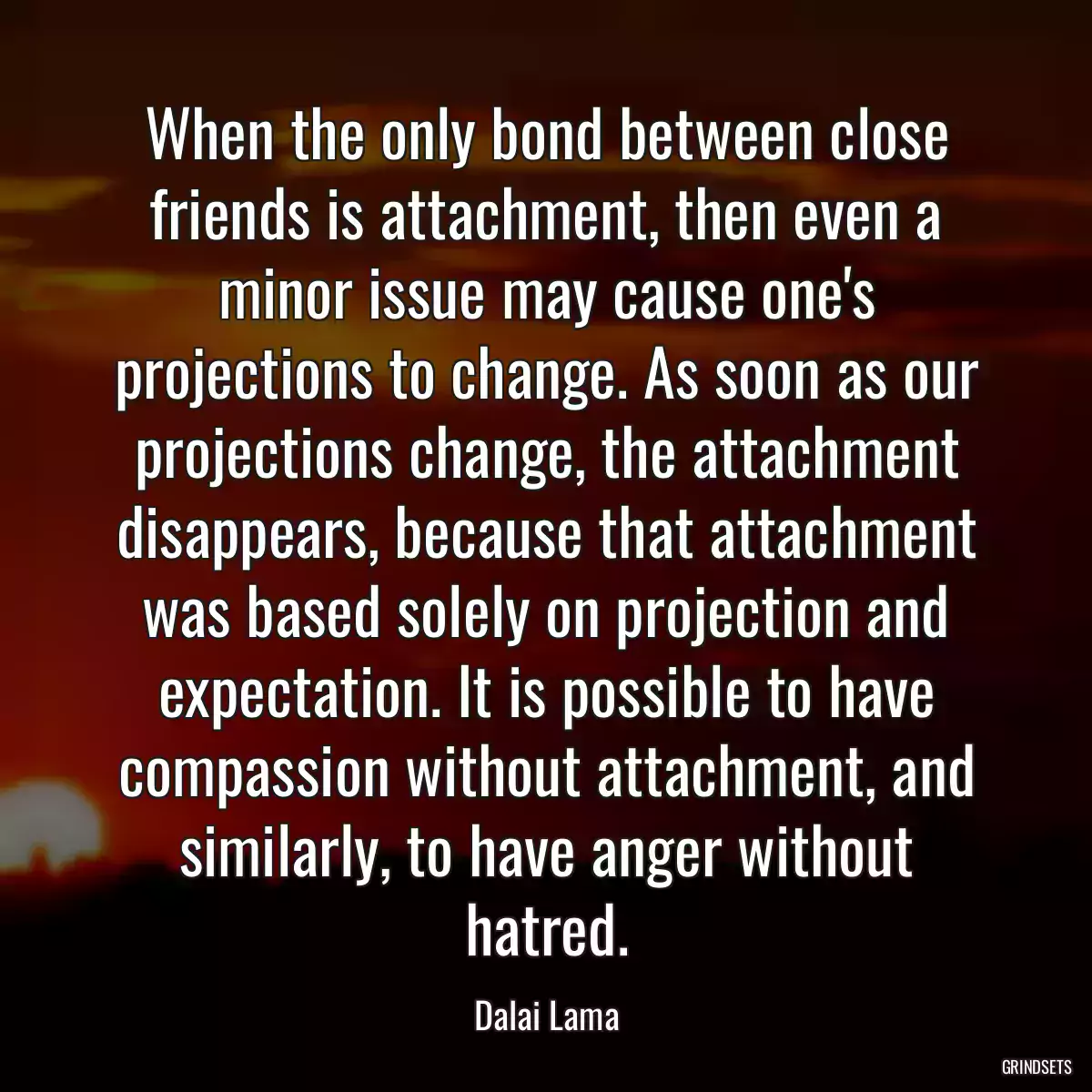 When the only bond between close friends is attachment, then even a minor issue may cause one\'s projections to change. As soon as our projections change, the attachment disappears, because that attachment was based solely on projection and expectation. It is possible to have compassion without attachment, and similarly, to have anger without hatred.