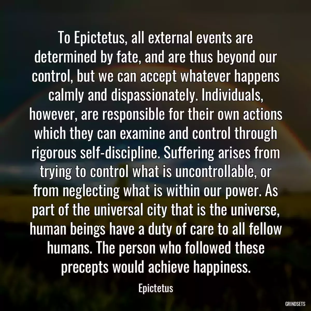 To Epictetus, all external events are determined by fate, and are thus beyond our control, but we can accept whatever happens calmly and dispassionately. Individuals, however, are responsible for their own actions which they can examine and control through rigorous self-discipline. Suffering arises from trying to control what is uncontrollable, or from neglecting what is within our power. As part of the universal city that is the universe, human beings have a duty of care to all fellow humans. The person who followed these precepts would achieve happiness.