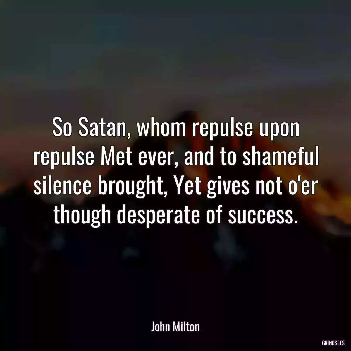 So Satan, whom repulse upon repulse Met ever, and to shameful silence brought, Yet gives not o\'er though desperate of success.