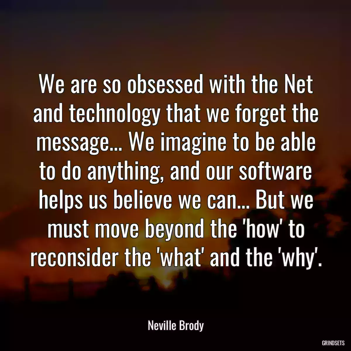 We are so obsessed with the Net and technology that we forget the message... We imagine to be able to do anything, and our software helps us believe we can... But we must move beyond the \'how\' to reconsider the \'what\' and the \'why\'.