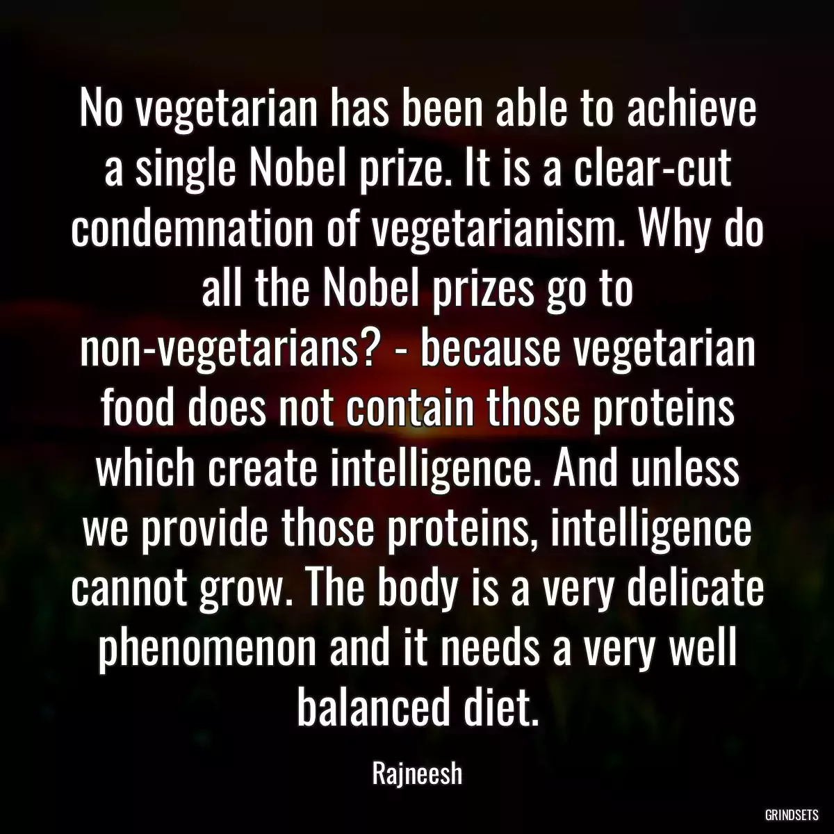 No vegetarian has been able to achieve a single Nobel prize. It is a clear-cut condemnation of vegetarianism. Why do all the Nobel prizes go to non-vegetarians? - because vegetarian food does not contain those proteins which create intelligence. And unless we provide those proteins, intelligence cannot grow. The body is a very delicate phenomenon and it needs a very well balanced diet.