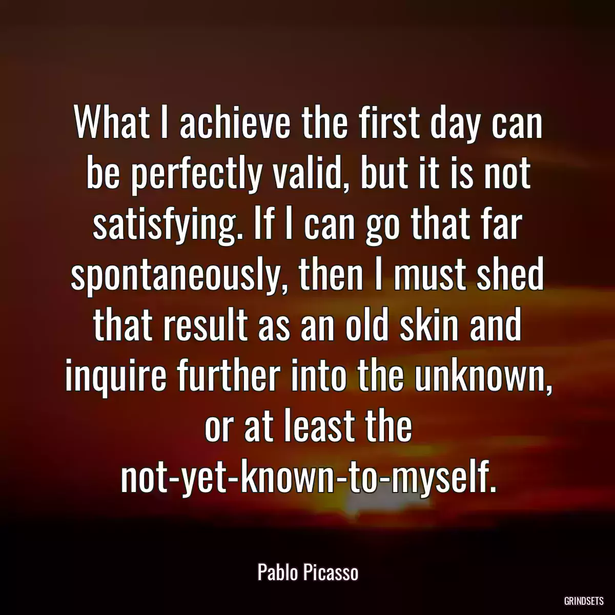 What I achieve the first day can be perfectly valid, but it is not satisfying. If I can go that far spontaneously, then I must shed that result as an old skin and inquire further into the unknown, or at least the not-yet-known-to-myself.