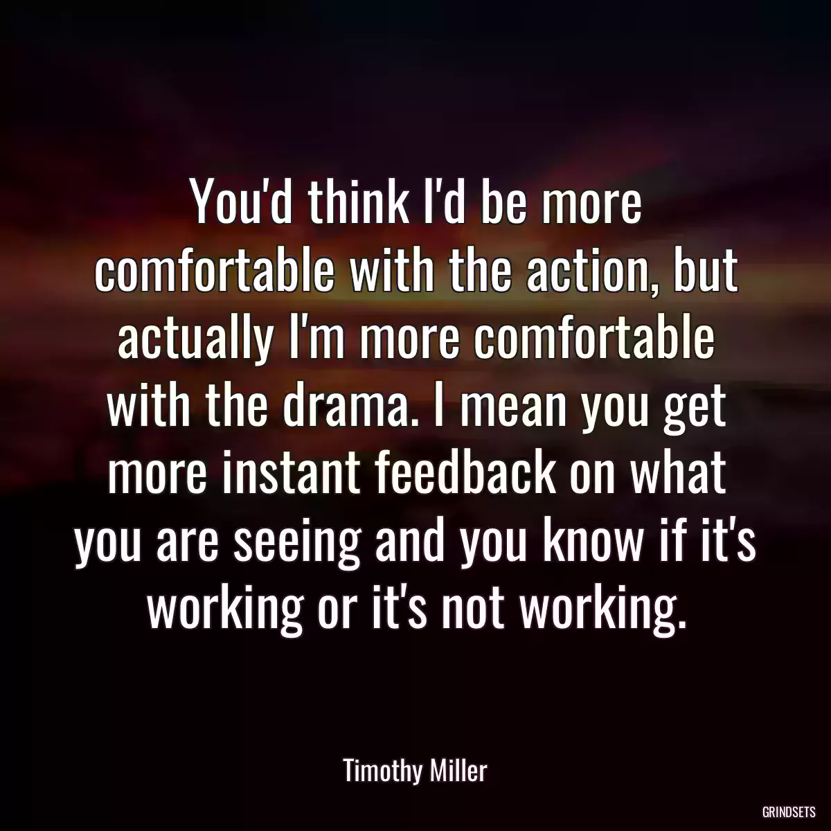 You\'d think I\'d be more comfortable with the action, but actually I\'m more comfortable with the drama. I mean you get more instant feedback on what you are seeing and you know if it\'s working or it\'s not working.