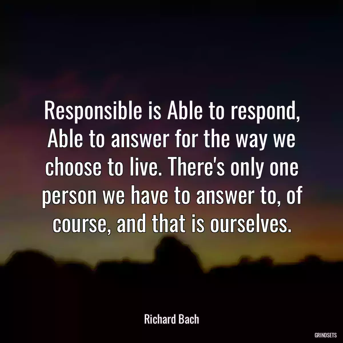 Responsible is Able to respond, Able to answer for the way we choose to live. There\'s only one person we have to answer to, of course, and that is ourselves.