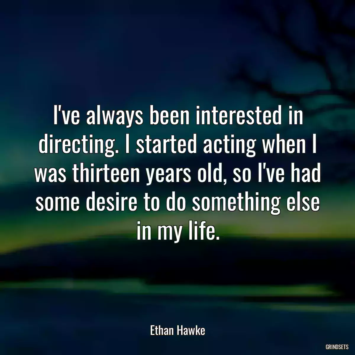 I\'ve always been interested in directing. I started acting when I was thirteen years old, so I\'ve had some desire to do something else in my life.