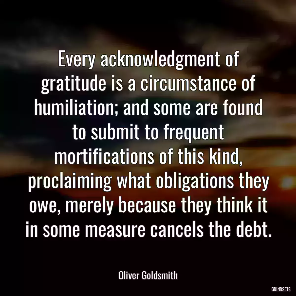 Every acknowledgment of gratitude is a circumstance of humiliation; and some are found to submit to frequent mortifications of this kind, proclaiming what obligations they owe, merely because they think it in some measure cancels the debt.