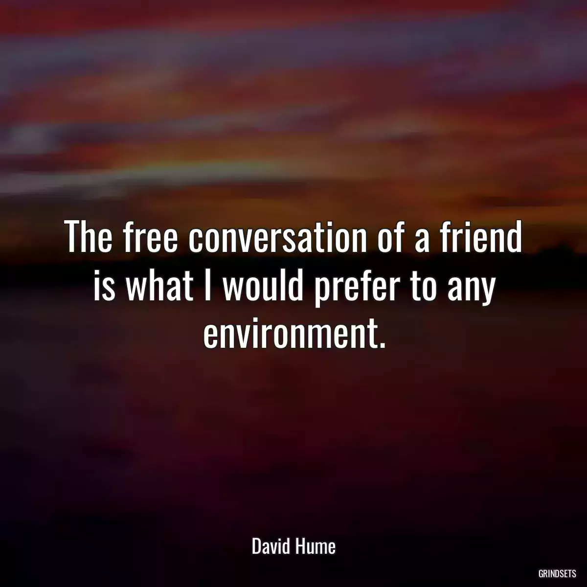 The free conversation of a friend is what I would prefer to any environment.