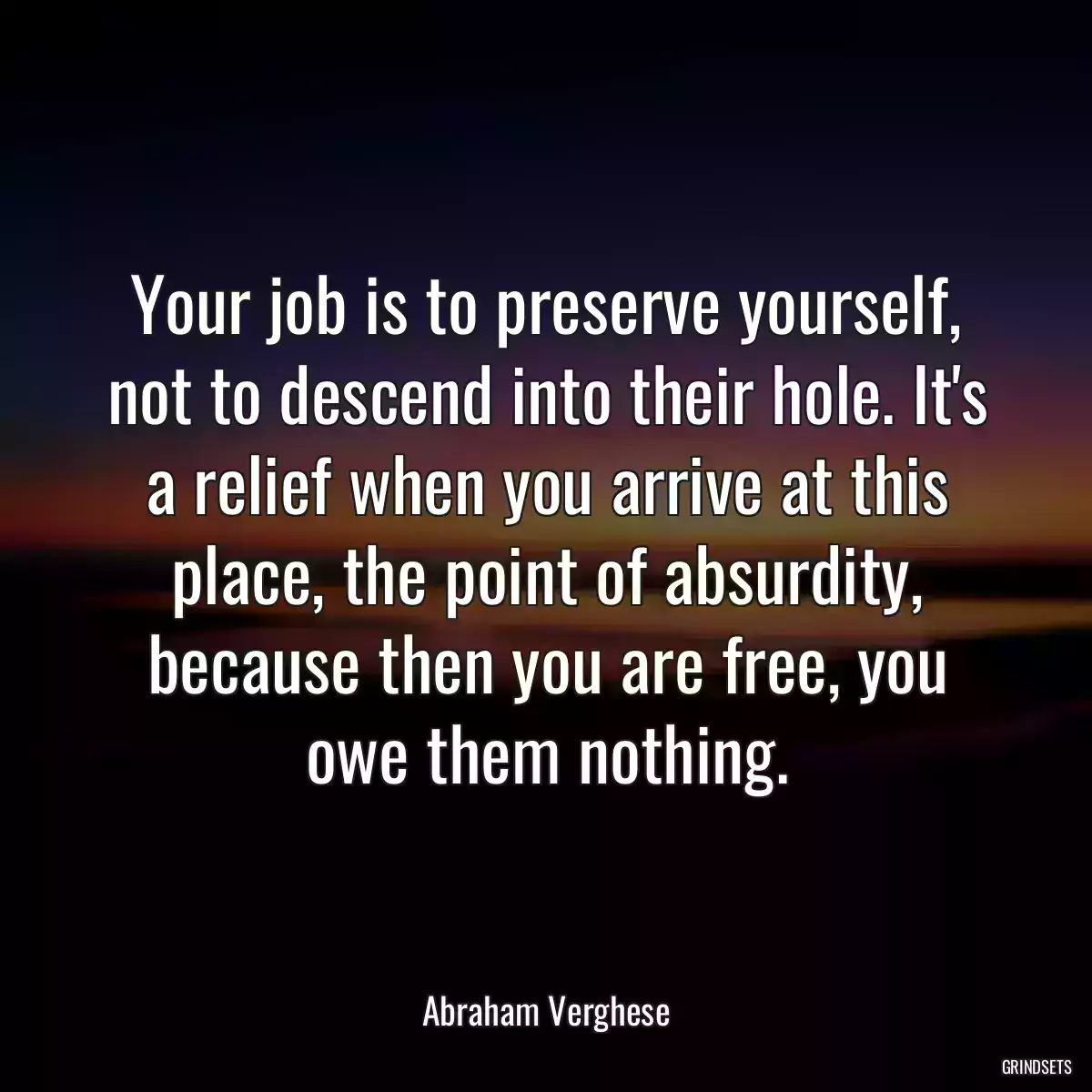 Your job is to preserve yourself, not to descend into their hole. It\'s a relief when you arrive at this place, the point of absurdity, because then you are free, you owe them nothing.