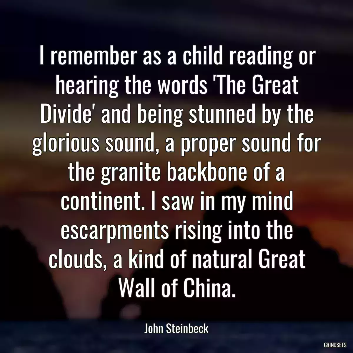 I remember as a child reading or hearing the words \'The Great Divide\' and being stunned by the glorious sound, a proper sound for the granite backbone of a continent. I saw in my mind escarpments rising into the clouds, a kind of natural Great Wall of China.