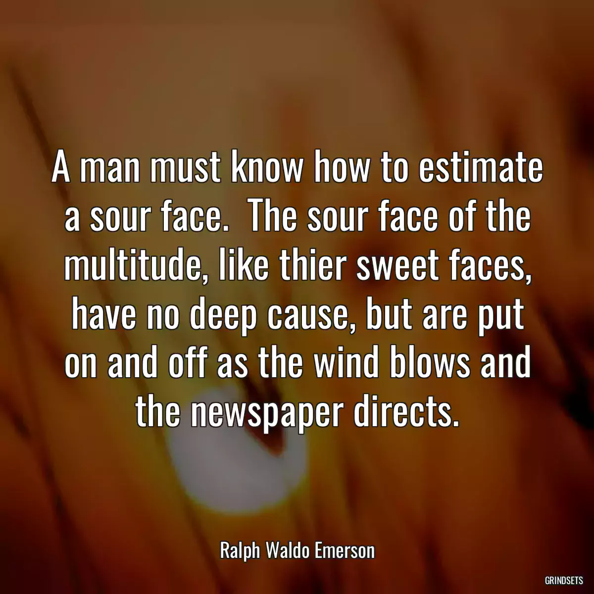 A man must know how to estimate a sour face.  The sour face of the multitude, like thier sweet faces, have no deep cause, but are put on and off as the wind blows and the newspaper directs.