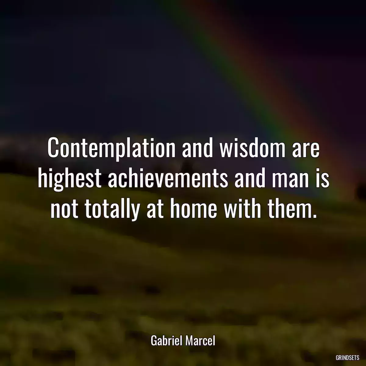 Contemplation and wisdom are highest achievements and man is not totally at home with them.