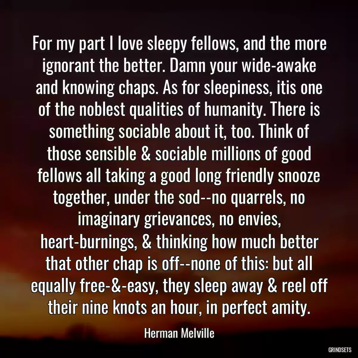 For my part I love sleepy fellows, and the more ignorant the better. Damn your wide-awake and knowing chaps. As for sleepiness, itis one of the noblest qualities of humanity. There is something sociable about it, too. Think of those sensible & sociable millions of good fellows all taking a good long friendly snooze together, under the sod--no quarrels, no imaginary grievances, no envies, heart-burnings, & thinking how much better that other chap is off--none of this: but all equally free-&-easy, they sleep away & reel off their nine knots an hour, in perfect amity.