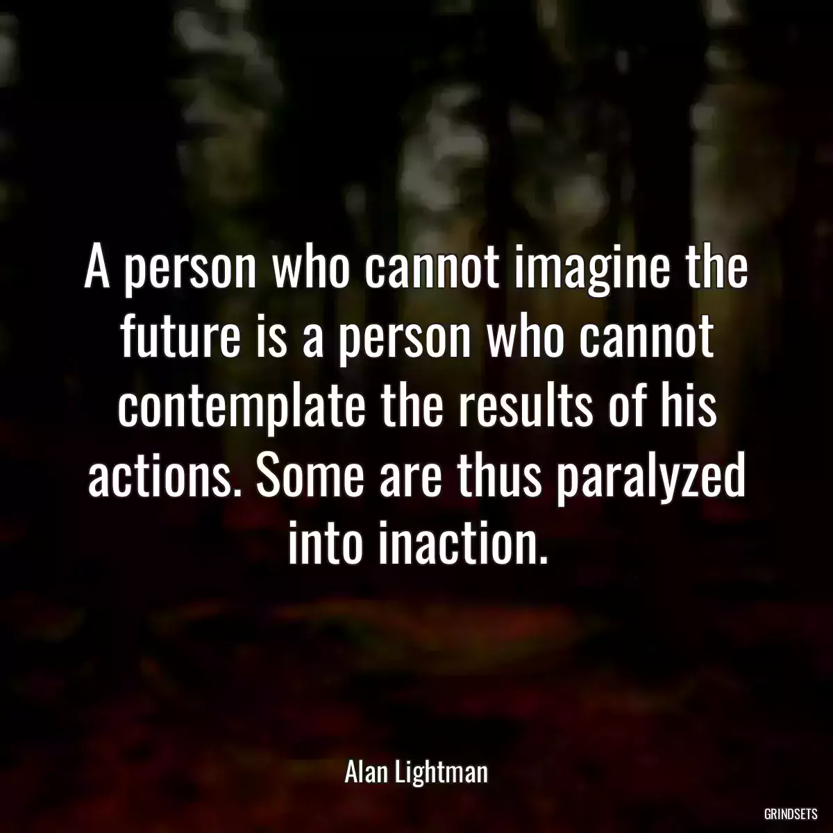 A person who cannot imagine the future is a person who cannot contemplate the results of his actions. Some are thus paralyzed into inaction.