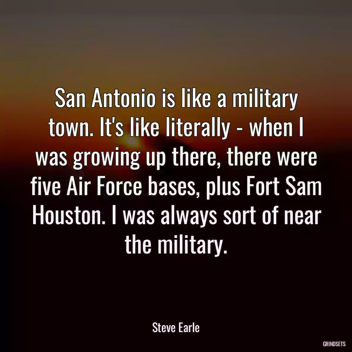 San Antonio is like a military town. It\'s like literally - when I was growing up there, there were five Air Force bases, plus Fort Sam Houston. I was always sort of near the military.