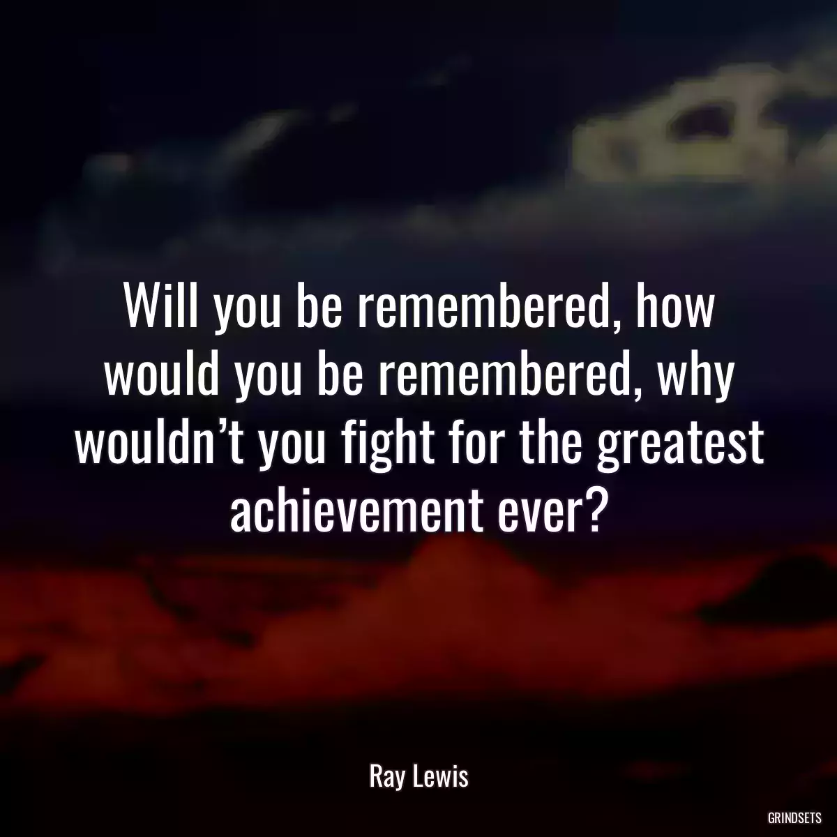 Will you be remembered, how would you be remembered, why wouldn’t you fight for the greatest achievement ever?