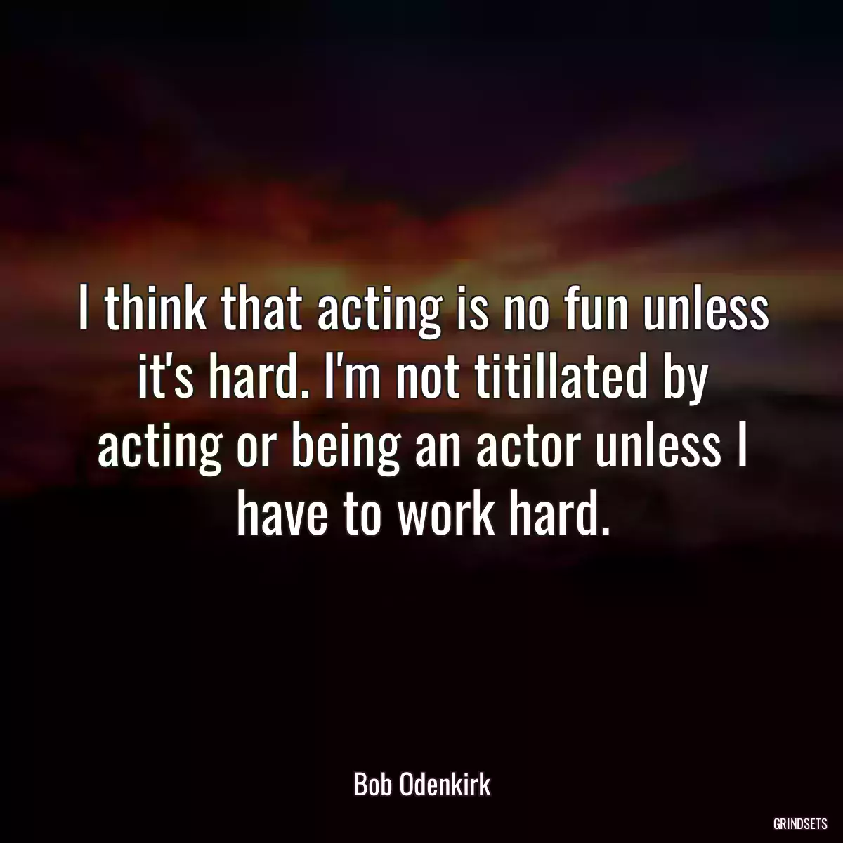 I think that acting is no fun unless it\'s hard. I\'m not titillated by acting or being an actor unless I have to work hard.