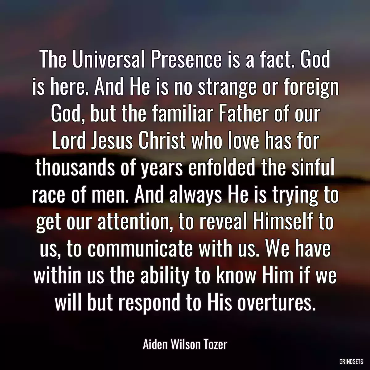 The Universal Presence is a fact. God is here. And He is no strange or foreign God, but the familiar Father of our Lord Jesus Christ who love has for thousands of years enfolded the sinful race of men. And always He is trying to get our attention, to reveal Himself to us, to communicate with us. We have within us the ability to know Him if we will but respond to His overtures.