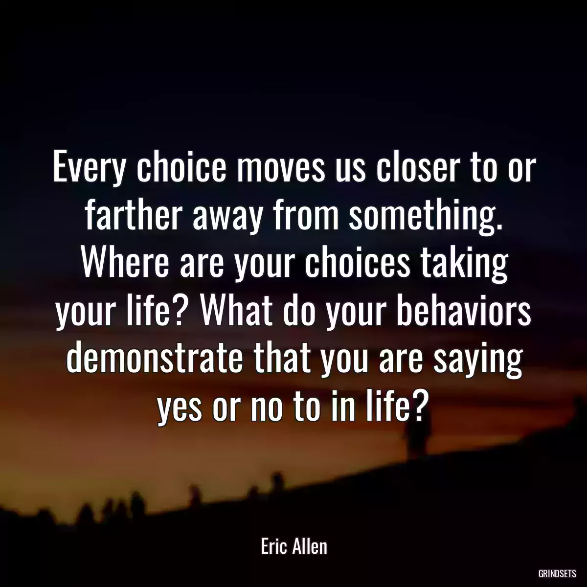 Every choice moves us closer to or farther away from something. Where are your choices taking your life? What do your behaviors demonstrate that you are saying yes or no to in life?