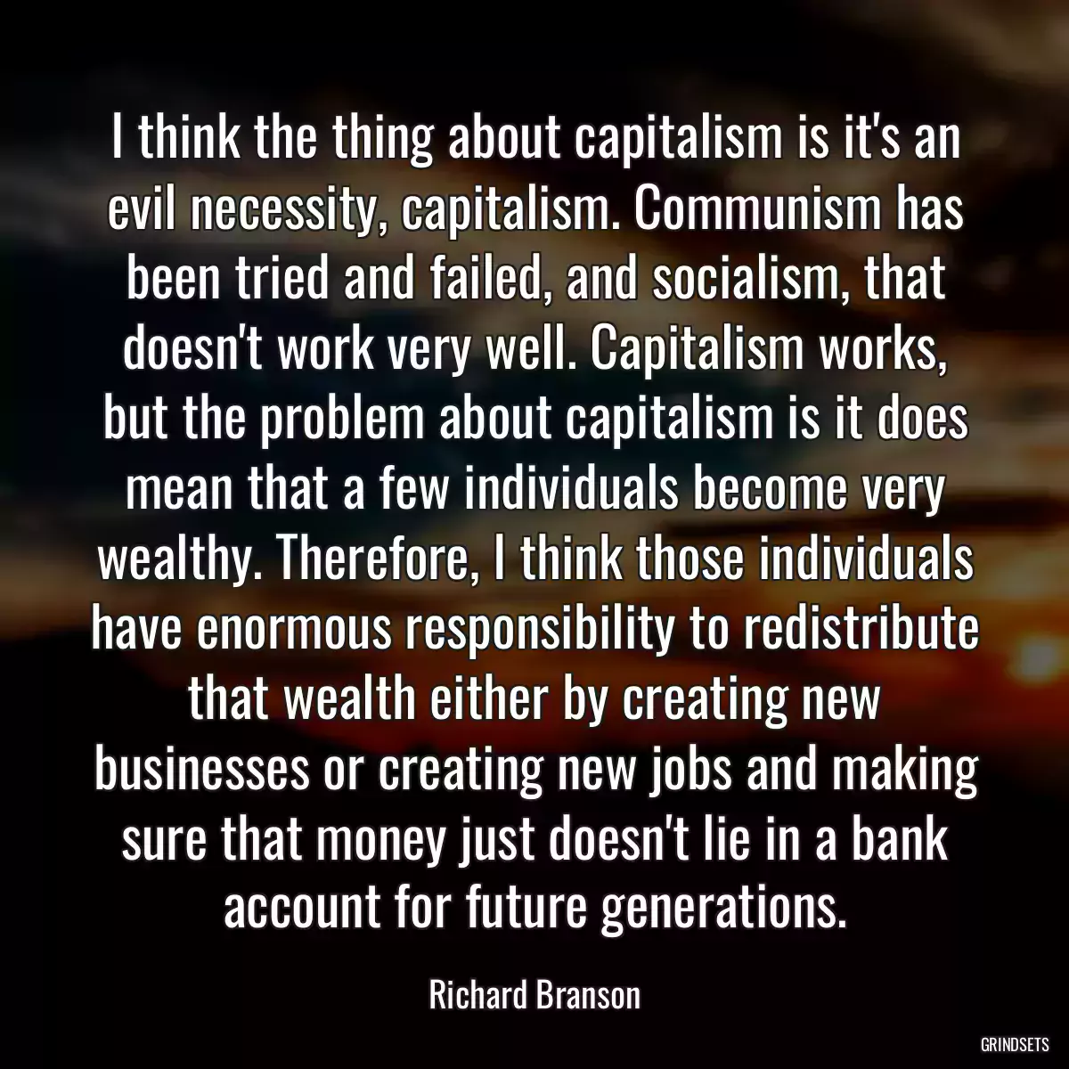 I think the thing about capitalism is it\'s an evil necessity, capitalism. Communism has been tried and failed, and socialism, that doesn\'t work very well. Capitalism works, but the problem about capitalism is it does mean that a few individuals become very wealthy. Therefore, I think those individuals have enormous responsibility to redistribute that wealth either by creating new businesses or creating new jobs and making sure that money just doesn\'t lie in a bank account for future generations.