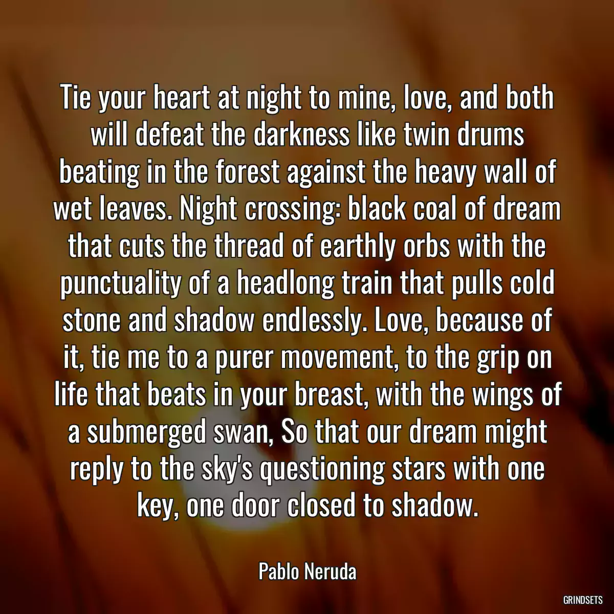 Tie your heart at night to mine, love, and both will defeat the darkness like twin drums beating in the forest against the heavy wall of wet leaves. Night crossing: black coal of dream that cuts the thread of earthly orbs with the punctuality of a headlong train that pulls cold stone and shadow endlessly. Love, because of it, tie me to a purer movement, to the grip on life that beats in your breast, with the wings of a submerged swan, So that our dream might reply to the sky\'s questioning stars with one key, one door closed to shadow.