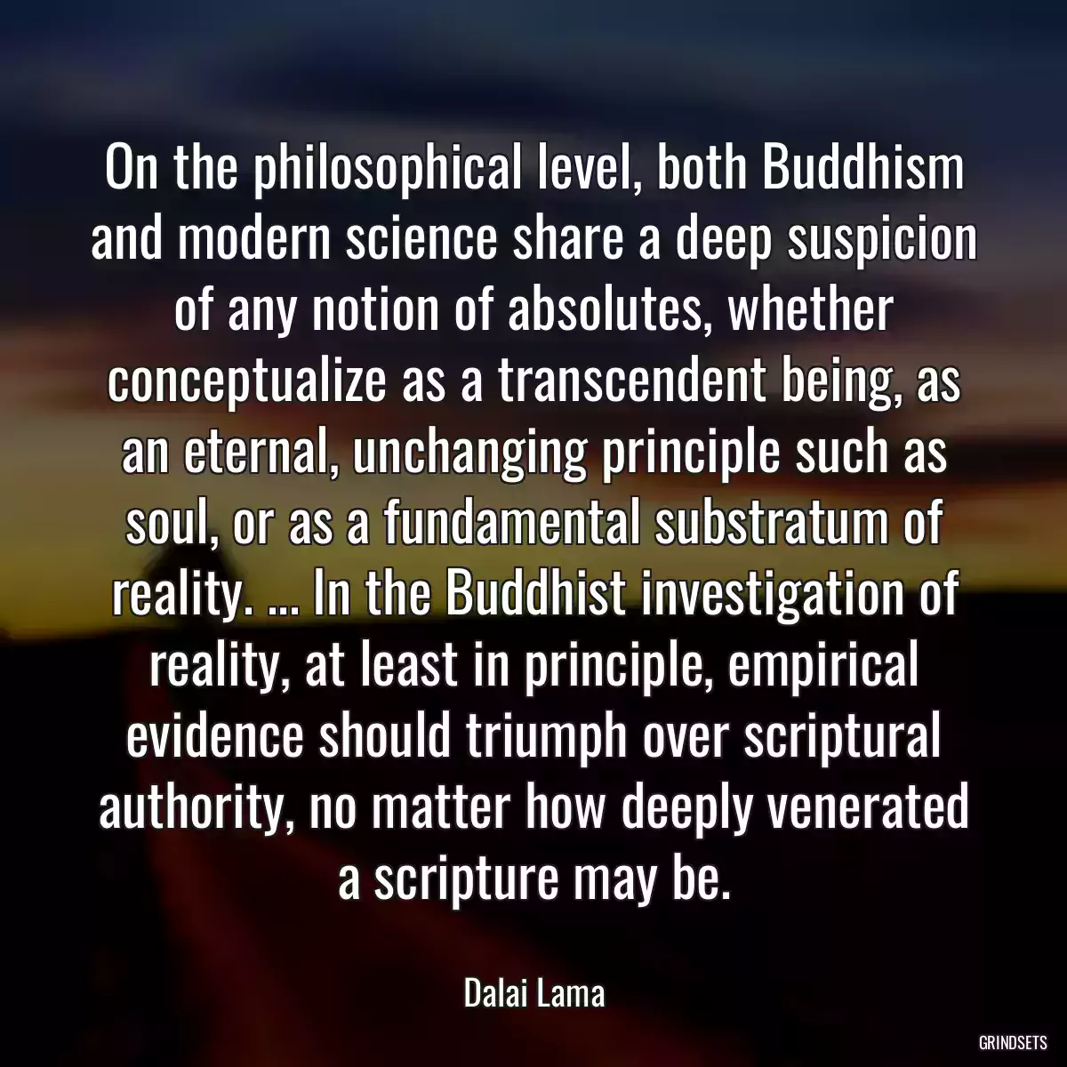 On the philosophical level, both Buddhism and modern science share a deep suspicion of any notion of absolutes, whether conceptualize as a transcendent being, as an eternal, unchanging principle such as soul, or as a fundamental substratum of reality. ... In the Buddhist investigation of reality, at least in principle, empirical evidence should triumph over scriptural authority, no matter how deeply venerated a scripture may be.